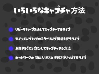 いろいろなキャプチャ方法
リピータハーブを通してキャプチャするタイプ
スイッチングハブのミラーリング機能を使うタイプ
ARPをごにょごにょしてキャプチャする方法
ネットワークの間に入り込み接続をブリッジするタイプ
 