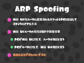 ARP Spoofing
Wii Uからルータに直接流れるパケットをPCを経由して
流すようにさせる方法
Wii Uとルータの宛先を騙す中間者攻撃
PCがWii Uに対して、ルータは俺だと言う
PCがルータに対して、Wii Uは俺だと言う
機器を追加で買わないで済む
 