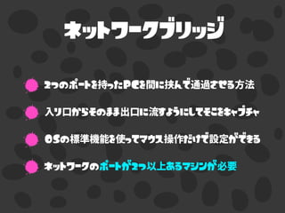 ネットワークブリッジ
2つのポートを持ったPCを間に挟んで通過させる方法
入り口からそのまま出口に流すようにしてそこをキャプチャ
OSの標準機能を使ってマウス操作だけで設定ができる
ネットワークのポートが2つ以上あるマシンが必要
 