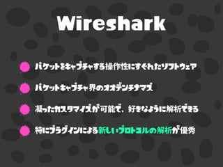 Wireshark
パケットをキャプチャする操作性にすぐれたソフトウェア
パケットキャプチャ界のオオデンチナマズ
凝ったカスタマイズが可能で、好きなように解析できる
特にプラグインによる新しいプロトコルの解析が優秀
 