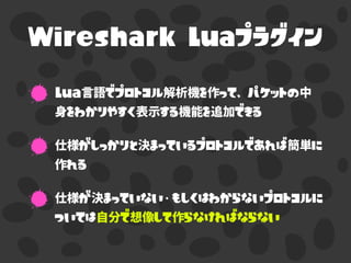 Wireshark Luaプラグイン
Lua言語でプロトコル解析機を作って、パケットの中
身をわかりやすく表示する機能を追加できる
仕様がしっかりと決まっているプロトコルであれば簡単に
作れる
仕様が決まっていない・もしくはわからないプロトコルに
ついては自分で想像して作らなければならない
 
