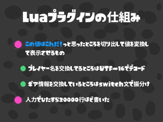 Luaプラグインの仕組み
この値はこれだ！っと思ったところを切り出して値を変換し
て表示させるもの
プレイヤー名を交換してるところはUTF-16でデコード
ギア情報を交換しているところはswitch文で振分け
人力でひたすら20000行ほど書いた
 