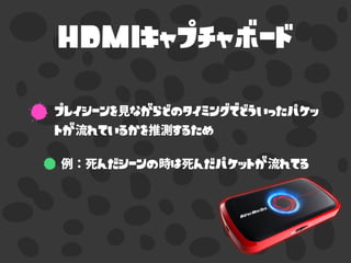 HDMIキャプチャボード
プレイシーンを見ながらどのタイミングでどういったパケッ
トが流れているかを推測するため
例：死んだシーンの時は死んだパケットが流れてる
 