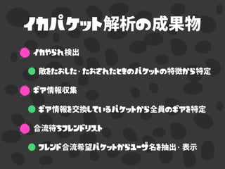 イカパケット解析の成果物
イカやられ検出
敵をたおした・たおされたときのパケットの特徴から特定
ギア情報収集
ギア情報を交換しているパケットから全員のギアを特定
合流待ちフレンドリスト
フレンド合流希望パケットからユーザ名を抽出・表示
 