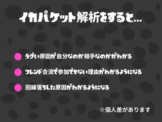 イカパケット解析をすると...
ラグい原因が自分なのか相手なのかがわかる
フレンド合流で参加できない理由がわかるようになる
回線落ちした原因がわかるようになる
 