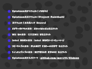 Splatoon風かなフォント「イカモドキ」
Splatoon風英字フォント「Project Paintball」
漢字フォント「源真ゴシック Heavy」
AVT-C875の画像：AVerMedia製品サイト
Wii Uの画像：任天堂Wii U製品サイト
Intel NUCの画像：Intel NUCオーバービューページ
リピータハブの画像：PLANET FXG-05RPT 製品サイト
スイッチングハブの画像：NETGEAR GS105E 製品サイト
Splatoon風スライドテーマ：github.com/mzyy94/Slidoon
 