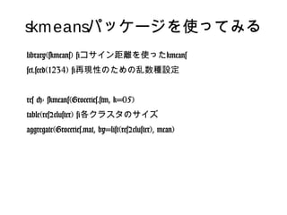 skmeansパッケージを使ってみる
library(skmeans) #コサイン距離を使ったkmeans
set.seed(1234) #再現性のための乱数種設定
res <- skmeans(Groceries.stm, k=05)
table(res$cluster) #各クラスタのサイズ
aggregate(Groceries.mat, by=list(res$cluster), mean)
 