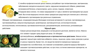 Лимон
С лечебно-профилактической целью лимоны употребляют при гиповитаминозах, авитаминозах,
заболеваниях желудочно-кишечного тракта, нарушении минерального обмена, ревматизме,
мочекаменной болезни, атеросклерозе, цинге, ангине, подагре, гипертонии.
В Средние века считали, что лимон предохраняет от чумы и является противоядием при укусах
змей. Восточная медицина считала лимон прекрасным средством для лечения ран и лёгочных
заболеваний и противоядием при различных отравлениях.
Самым ценным веществом, входящим в состав данного растения, является юглон. Именно
этот элемент придает ореху йодистый запах. Он обладает
противогрибковым, антибактериальным и противоглистным действием. Именно юглон
наделяет черный орех свойством избавлять печень, кишечник, кровь и весь организм в целом
от разных паразитов. Кроме того, это вещество является прекрасным природным
консервантом и антибиотиком, оно помогает останавливать развитие вредных бактерий и
оказывает противоопухолевое действие, но при этом, в отличие химических препаратов, не
является токсичным.
Обладает противораковым, сосудоукрепляющим (благодаря сочетанию витаминов С и рутина), противовирусным,
противомикробным, иммуностимулирующим, кроветворным, противоцинготным, антисклеротическим,
антитоксическим, гипотензивным, противовоспалительным, ранозаживляющим, мочегонным, успокаивающим
действием. Чёрный орех
 