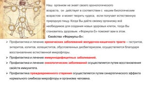 Наш организм не знает своего хронологического
возраста, он действует в соответствии с нашим биологическим
возрастом и может творить чудеса, если получает естественную
природную пищу. Когда Вы даёте своему организму всё
необходимое для создания новых здоровых клеток, тогда Вы
становитесь здоровым. «Формула-S» поможет вам в этом.
Свойства «Формулы-S»:
 Профилактика и лечение хронических заболеваний желудочно-кишечного тракта – гастритов,
энтеритов, колитов, холециститов, обусловленных дисбактериозом, осуществляется благодаря
восстановлению естественной микрофлоры.
 Профилактика и лечение иммуннодефицитных заболеваний.
 Профилактика и лечение онкологических заболеваний осуществляется путем восстановления
свойств иммунитета.
 Профилактика преждевременного старения осуществляется путем синергетического эффекта
нормального симбиоза микрофлоры и организма человека.
 