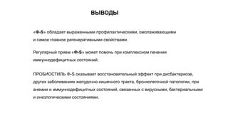 «Ф-S» обладает выраженными профилактическими, омолаживающими
и самое главное регенеративными свойствами.
Регулярный прием «Ф-S» может помочь при комплексном лечении
иммуннодефицитных состояний.
ПРОБИОСТИЛЬ Ф-S оказывает восстановительный эффект при дисбактериозе,
других заболеваниях желудочно-кишечного тракта, бронхолегочной патологии, при
анемии и иммуннодефицитных состояний, связанных с вирусными, бактериальными
и онкологическими состояниями.
ВЫВОДЫ
 
