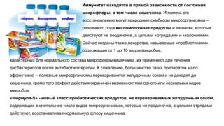 Иммунитет находится в прямой зависимости от состояния
микрофлоры, в том числе кишечника. И помочь его
восстановлению могут природные симбиозы микроорганизмов –
различного рода кисломолочные продукты и закваски, которые
действуют не поодиночке, а целыми «отрядами» и «колониями».
Сейчас созданы также лекарства, называемые «пробиотиками»,
содержащие от 1 до 10 видов микробов,
характерных для нормального состава микрофлоры кишечника, их применяют для лечения
дисбактериозов после антибиотикотерапии. К сожалению, большинство таких препаратов мало
эффективно – полезные микроорганизмы перевариваются желудочным соком и не доходят до
кишечника, кроме того эффект действия ограничен возможностями одного или нескольких видов
микробов.
«Формула-S» - новый класс пробиотических продуктов, не перевариваемых желудочным соком,
содержащих значительное число видов микроорганизмов, которые не поодиночке, а целыми отрядами
действуют, восстанавливая нормальную флору кишечника.
 