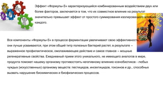 Эффект «Формулы-S» характеризующийся комбинированным воздействием двух или
более факторов, заключается в том, что их совместное влияние на результат
значительно превышает эффект от простого суммирования изолированного влияния
каждого.
Все компоненты «Формулы-S» в процессе ферментации увеличивают свою эффективность,
они лучше усваиваются, при этом общий титр полезных бактерий растет, в результате –
выраженное профилактическое, омолаживающее действие и самое главное – мощные
регенеративные свойства. Ежедневный прием этого уникального, не имеющего аналогов в мире,
продукта поможет нашему организму противостоять негативному влиянию ксенобиотиков - любых
чуждых (искусственных) организму веществ: пестицидов, инсектицидов, токсинов и др., способных
вызвать нарушение биохимических и биофизических процессов.
 