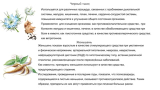Черный тмин
Используется для различных процедур, связанных с проблемами дыхательной
системы, желудка, кишечника, почек, печени, сердечно-сосудистой системы,
повышения иммунитета и улучшения общего состояния организма.
Применяется для очищения организма; как противовоспалительное средство , при
болезнях желудка и кишечника, печени; в качестве обезболивающего средства при
боли в животе; как глистогонное средство; в качестве противоаллергического средства;
как ветрогонное.
Женьшень показан взрослым в качестве стимулирующего средства при умственном
и физическом напряжении, артериальной гипотензии, неврозах, неврастении,
нейроциркуляторной дистонии (НЦД) по гипотоническому типу, астении различной
этиологии, реконвалесценции после перенесённых заболеваний.
Как известно, препараты женьшеня используют в качестве средства,
предупреждающего старение.
Исследования, проведенные в последние годы, показали, что полисахариды,
содержащиеся в листьях женьшеня, оказывают противоопухолевое действие. Таким
образом, препараты из них могут применяться при лечении больных раком.
Женьшень
 
