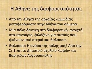 Η Αθήνα της διαφορετικότητας
• Από την Αθήνα της αρχαίας κωμωδίας
μεταφερόμαστε στην Αθήνα του σήμερα.
• Μια πόλη δεκτική στο διαφορετικό, ανοιχτή
στο καινούριο, φιλόξενη για αυτούς που
φτάνουν από στεριά και θάλασσα.
• Θάλασσα: Η ανάσα της πόλης μας! Από την
Στ'1 και το Δημοτικό σχολείο Κωφών και
Βαρηκόων Αργυρούπολης
 