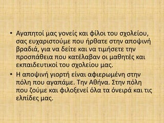 • Αγαπητοί μας γονείς και φίλοι του σχολείου,
σας ευχαριστούμε που ήρθατε στην αποψινή
βραδιά, για να δείτε και να τιμήσετε την
προσπάθεια που κατέλαβαν οι μαθητές και
εκπαιδευτικοί του σχολείου μας.
• Η αποψινή γιορτή είναι αφιερωμένη στην
πόλη που αγαπάμε. Την Αθήνα. Στην πόλη
που ζούμε και φιλοξενεί όλα τα όνειρά και τις
ελπίδες μας.
 
