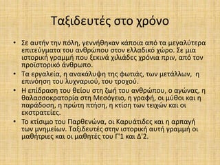 Ταξιδευτές στο χρόνο
• Σε αυτήν την πόλη, γεννήθηκαν κάποια από τα μεγαλύτερα
επιτεύγματα του ανθρώπου στον ελλαδικό χώρο. Σε μια
ιστορική γραμμή που ξεκινά χιλιάδες χρόνια πριν, από τον
προϊστορικό άνθρωπο.
• Τα εργαλεία, η ανακάλυψη της φωτιάς, των μετάλλων, η
επινόηση του λυχναριού, του τροχού.
• Η επίδραση του θείου στη ζωή του ανθρώπου, ο αγώνας, η
θαλασσοκρατορία στη Μεσόγειο, η γραφή, οι μύθοι και η
παράδοση, η πρώτη πτήση, η κτίση των τειχών και οι
εκστρατείες.
• Το κτίσιμο του Παρθενώνα, οι Καρυάτιδες και η αρπαγή
των μνημείων. Ταξιδευτές στην ιστορική αυτή γραμμή οι
μαθήτριες και οι μαθητές του Γ'1 και Δ'2.
 
