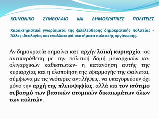 Αν δημοκρατία σημαίνει κατ’ αρχήν λαϊκή κυριαρχία -σε
αντιπαράθεση με την πολιτική δομή μοναρχικών και
ολιγαρχικών καθεστώτων- η κατανόηση αυτής της
κυριαρχίας και η υλοποίηση της εφαρμογής της φαίνεται,
σύμφωνα με τις νεότερες αντιλήψεις, να υπαγορεύουν όχι
μόνο την αρχή της πλειοψηφίας, αλλά και τον ισότιμο
σεβασμό των βασικών ατομικών δικαιωμάτων όλων
των πολιτών.
ΚΟΙΝΩΝΙΚΟ ΣΥΜΒΟΛΑΙΟ ΚΑΙ ΔΗΜΟΚΡΑΤΙΚΕΣ ΠΟΛΙΤΕΙΕΣ
Χαρακτηριστικά γνωρίσματα της φιλελεύθερης δημοκρατικής πολιτείας -
Άλλες ιδεολογίες και εναλλακτικά συστήματα πολιτικής οργάνωσης.
 
