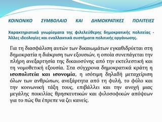 ΚΟΙΝΩΝΙΚΟ ΣΥΜΒΟΛΑΙΟ ΚΑΙ ΔΗΜΟΚΡΑΤΙΚΕΣ ΠΟΛΙΤΕΙΕΣ
Χαρακτηριστικά γνωρίσματα της φιλελεύθερης δημοκρατικής πολιτείας -
Άλλες ιδεολογίες και εναλλακτικά συστήματα πολιτικής οργάνωσης.
Για τη διασφάλιση αυτών των δικαιωμάτων εγκαθιδρύεται στη
δημοκρατία η διάκριση των εξουσιών, η οποία συνεπάγεται την
πλήρη ανεξαρτησία της δικαιοσύνης από την εκτελεστική και
τη νομοθετική εξουσία. Στα σύγχρονα δημοκρατικά κράτη η
ισοπολιτεία και ισονομία, η ισότιμη δηλαδή μεταχείριση
όλων των ανθρώπων, ανεξάρτητα από τη φυλή, το φύλο και
την κοινωνική τάξη τους, επιβάλλει και την ανοχή μιας
μεγάλης ποικιλίας θρησκευτικών και φιλοσοφικών απόψεων
για το πώς θα έπρεπε να ζει κανείς.
 
