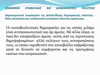 Οι κοινοβουλευτικές δημοκρατίες για τις οποίες μιλάμε
είναι αντιπροσωπευτικές και όχι άμεσες. Με άλλα λόγια, οι
λαοί δεν αποφασίζουν άμεσα -εκτός από τις περιπτώσεις
δημοψηφισμάτων- αλλά εκλέγουν τους αντιπροσώπους
τους, οι οποίοι νομοθετούν στο κοινοβούλιο εκφράζοντας
κατά το δυνατόν τα συμφέροντα και τις προτιμήσεις
εκείνων που εκπροσωπούν.
ΚΟΙΝΩΝΙΚΟ ΣΥΜΒΟΛΑΙΟ ΚΑΙ ΔΗΜΟΚΡΑΤΙΚΕΣ ΠΟΛΙΤΕΙΕΣ
Χαρακτηριστικά γνωρίσματα της φιλελεύθερης δημοκρατικής πολιτείας -
Άλλες ιδεολογίες και εναλλακτικά συστήματα πολιτικής οργάνωσης.
 