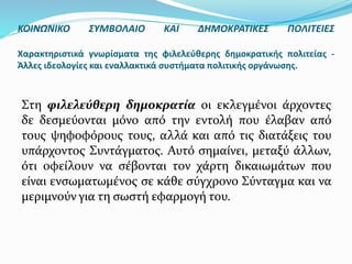 Στη φιλελεύθερη δημοκρατία οι εκλεγμένοι άρχοντες
δε δεσμεύονται μόνο από την εντολή που έλαβαν από
τους ψηφοφόρους τους, αλλά και από τις διατάξεις του
υπάρχοντος Συντάγματος. Αυτό σημαίνει, μεταξύ άλλων,
ότι οφείλουν να σέβονται τον χάρτη δικαιωμάτων που
είναι ενσωματωμένος σε κάθε σύγχρονο Σύνταγμα και να
μεριμνούν για τη σωστή εφαρμογή του.
ΚΟΙΝΩΝΙΚΟ ΣΥΜΒΟΛΑΙΟ ΚΑΙ ΔΗΜΟΚΡΑΤΙΚΕΣ ΠΟΛΙΤΕΙΕΣ
Χαρακτηριστικά γνωρίσματα της φιλελεύθερης δημοκρατικής πολιτείας -
Άλλες ιδεολογίες και εναλλακτικά συστήματα πολιτικής οργάνωσης.
 