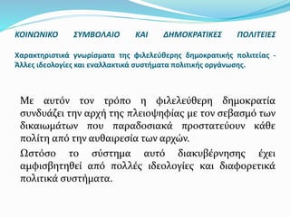Με αυτόν τον τρόπο η φιλελεύθερη δημοκρατία
συνδυάζει την αρχή της πλειοψηφίας με τον σεβασμό των
δικαιωμάτων που παραδοσιακά προστατεύουν κάθε
πολίτη από την αυθαιρεσία των αρχών.
Ωστόσο το σύστημα αυτό διακυβέρνησης έχει
αμφισβητηθεί από πολλές ιδεολογίες και διαφορετικά
πολιτικά συστήματα.
ΚΟΙΝΩΝΙΚΟ ΣΥΜΒΟΛΑΙΟ ΚΑΙ ΔΗΜΟΚΡΑΤΙΚΕΣ ΠΟΛΙΤΕΙΕΣ
Χαρακτηριστικά γνωρίσματα της φιλελεύθερης δημοκρατικής πολιτείας -
Άλλες ιδεολογίες και εναλλακτικά συστήματα πολιτικής οργάνωσης.
 