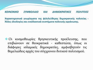  Οι κοσμοθεωρίες θρησκευτικής προέλευσης, που
επιβιώνουν σε θεοκρατικά - καθεστώτα, όπως οι
διάφορες ισλαμικές δημοκρατίες, αμφισβητούν τις
θεμελιώδεις αρχές του σύγχρονου δυτικού πολιτισμού.
ΚΟΙΝΩΝΙΚΟ ΣΥΜΒΟΛΑΙΟ ΚΑΙ ΔΗΜΟΚΡΑΤΙΚΕΣ ΠΟΛΙΤΕΙΕΣ
Χαρακτηριστικά γνωρίσματα της φιλελεύθερης δημοκρατικής πολιτείας -
Άλλες ιδεολογίες και εναλλακτικά συστήματα πολιτικής οργάνωσης.
 