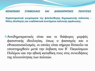 Αντιδημοκρατικές είναι και οι διάφορες μορφές
φασιστικής ιδεολογίας, όπως ο φασισμός και ο
εθνικοσοσιαλισμός, οι οποίες είναι σήμερα δύσκολο να
υποστηριχθούν μετά την έκβαση του Β΄ Παγκόσμιου
Πολέμου και την ηθική καταδίκη τους στις συνειδήσεις
της πλειονότητας των πολιτών.
ΚΟΙΝΩΝΙΚΟ ΣΥΜΒΟΛΑΙΟ ΚΑΙ ΔΗΜΟΚΡΑΤΙΚΕΣ ΠΟΛΙΤΕΙΕΣ
Χαρακτηριστικά γνωρίσματα της φιλελεύθερης δημοκρατικής πολιτείας -
Άλλες ιδεολογίες και εναλλακτικά συστήματα πολιτικής οργάνωσης.
 