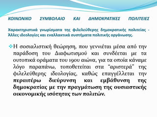 Η σοσιαλιστική θεώρηση, που γεννιέται μέσα από την
παράδοση του Διαφωτισμού και συνδέεται με τα
ουτοπικά οράματα του 19ου αιώνα, για τα οποία κάναμε
λόγο παραπάνω, τοποθετείται στα “αριστερά” της
φιλελεύθερης ιδεολογίας, καθώς επαγγέλλεται την
περαιτέρω διεύρυνση και εμβάθυνση της
δημοκρατίας με την πραγμάτωση της ουσιαστικής
οικονομικής ισότητας των πολιτών.
ΚΟΙΝΩΝΙΚΟ ΣΥΜΒΟΛΑΙΟ ΚΑΙ ΔΗΜΟΚΡΑΤΙΚΕΣ ΠΟΛΙΤΕΙΕΣ
Χαρακτηριστικά γνωρίσματα της φιλελεύθερης δημοκρατικής πολιτείας -
Άλλες ιδεολογίες και εναλλακτικά συστήματα πολιτικής οργάνωσης.
 
