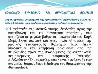 Η ανάπτυξη της σοσιαλιστικής ιδεολογίας προς την
κατεύθυνση του κομμουνιστικού προτύπου, που
στηρίζεται σε μεγάλο βαθμό στη φιλοσοφία του Καρλ
Μαρξ (19ος αιώνας) και στην πολιτική σκέψη της
ρωσικής επανάστασης Βλαντιμίρ Ίλιτς Λένιν,
υποδεικνύει την υπέρβαση ορισμένων από τις
θεμελιώδεις αρχές της θεωρούμενης ως ανεπαρκούς,
περιορισμένης και υποκριτικής “αστικής”,
φιλελεύθερης δημοκρατίας, όπως είναι ο σεβασμός των
ατομικών δικαιωμάτων (ιδιαίτερα του δικαιώματος της
ιδιοκτησίας).
ΚΟΙΝΩΝΙΚΟ ΣΥΜΒΟΛΑΙΟ ΚΑΙ ΔΗΜΟΚΡΑΤΙΚΕΣ ΠΟΛΙΤΕΙΕΣ
Χαρακτηριστικά γνωρίσματα της φιλελεύθερης δημοκρατικής πολιτείας -
Άλλες ιδεολογίες και εναλλακτικά συστήματα πολιτικής οργάνωσης.
 