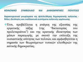 Έτσι, προβάλλεται η ανάγκη της εξουσίας της
εργατικής τάξης (της “δικτατορίας του
προλεταριάτου”) και της κρατικής ιδιοκτησίας των
μέσων παραγωγής, με σκοπό την επίτευξη της
ουσιαστικής ισότητας των πολιτών, και αμφισβητείται η
σημασία των θεωρούμενων τυπικών ελευθεριών της
αστικής δημοκρατίας.
ΚΟΙΝΩΝΙΚΟ ΣΥΜΒΟΛΑΙΟ ΚΑΙ ΔΗΜΟΚΡΑΤΙΚΕΣ ΠΟΛΙΤΕΙΕΣ
Χαρακτηριστικά γνωρίσματα της φιλελεύθερης δημοκρατικής πολιτείας -
Άλλες ιδεολογίες και εναλλακτικά συστήματα πολιτικής οργάνωσης.
 