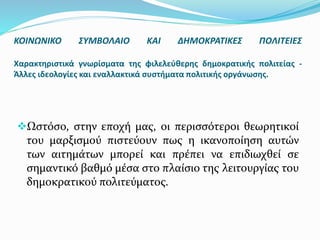 Ωστόσο, στην εποχή μας, οι περισσότεροι θεωρητικοί
του μαρξισμού πιστεύουν πως η ικανοποίηση αυτών
των αιτημάτων μπορεί και πρέπει να επιδιωχθεί σε
σημαντικό βαθμό μέσα στο πλαίσιο της λειτουργίας του
δημοκρατικού πολιτεύματος.
ΚΟΙΝΩΝΙΚΟ ΣΥΜΒΟΛΑΙΟ ΚΑΙ ΔΗΜΟΚΡΑΤΙΚΕΣ ΠΟΛΙΤΕΙΕΣ
Χαρακτηριστικά γνωρίσματα της φιλελεύθερης δημοκρατικής πολιτείας -
Άλλες ιδεολογίες και εναλλακτικά συστήματα πολιτικής οργάνωσης.
 
