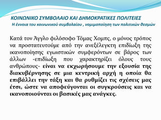 Κατά τον Άγγλο φιλόσοφο Τόμας Χομπς, ο μόνος τρόπος
να προστατευτούμε από την ανεξέλεγκτη επιδίωξη της
ικανοποίησης εγωιστικών συμφερόντων σε βάρος των
άλλων -επιδίωξη που χαρακτηρίζει όλους τους
ανθρώπους- είναι να εκχωρήσουμε την εξουσία της
διακυβέρνησης σε μια κεντρική αρχή η οποία θα
επιβάλλει την τάξη και θα ρυθμίζει τις σχέσεις μας
έτσι, ώστε να αποφεύγονται οι συγκρούσεις και να
ικανοποιούνται οι βασικές μας ανάγκες.
ΚΟΙΝΩΝΙΚΟ ΣΥΜΒΟΛΑΙΟ ΚΑΙ ΔΗΜΟΚΡΑΤΙΚΕΣ ΠΟΛΙΤΕΙΕΣ
Η έννοια του κοινωνικού συμβολαίου , νομιμοποίηση των πολιτικών θεσμών
 