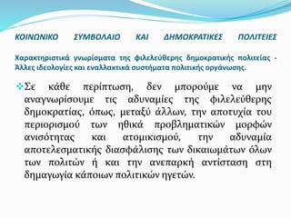 Σε κάθε περίπτωση, δεν μπορούμε να μην
αναγνωρίσουμε τις αδυναμίες της φιλελεύθερης
δημοκρατίας, όπως, μεταξύ άλλων, την αποτυχία του
περιορισμού των ηθικά προβληματικών μορφών
ανισότητας και ατομικισμού, την αδυναμία
αποτελεσματικής διασφάλισης των δικαιωμάτων όλων
των πολιτών ή και την ανεπαρκή αντίσταση στη
δημαγωγία κάποιων πολιτικών ηγετών.
ΚΟΙΝΩΝΙΚΟ ΣΥΜΒΟΛΑΙΟ ΚΑΙ ΔΗΜΟΚΡΑΤΙΚΕΣ ΠΟΛΙΤΕΙΕΣ
Χαρακτηριστικά γνωρίσματα της φιλελεύθερης δημοκρατικής πολιτείας -
Άλλες ιδεολογίες και εναλλακτικά συστήματα πολιτικής οργάνωσης.
 