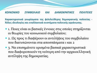  1. Ποιες είναι οι βασικές έννοιες στις οποίες στηρίζονται
οι θεωρίες του κοινωνικού συμβολαίου;
 2. Ως προς τι διαφέρουν οι αντιλήψεις του συμβολαίου
που διατυπώνονται στα αποσπάσματα 1 και 2
 3. Να επισημάνετε ορισμένα βασικά χαρακτηριστικά
που διαφοροποιούν τη νεότερη από την αρχαιοελληνική
αντίληψη της δημοκρατίας.
ΚΟΙΝΩΝΙΚΟ ΣΥΜΒΟΛΑΙΟ ΚΑΙ ΔΗΜΟΚΡΑΤΙΚΕΣ ΠΟΛΙΤΕΙΕΣ
Χαρακτηριστικά γνωρίσματα της φιλελεύθερης δημοκρατικής πολιτείας -
Άλλες ιδεολογίες και εναλλακτικά συστήματα πολιτικής οργάνωσης.
 