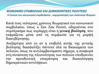 Κατά τους νεότερους χρόνους θεωρητικοί του κοινωνικού
συμβολαίου, όπως ο Ζαν Ζακ Ρουσό, οδηγούνται στο
συμπέρασμα πως κυρίαρχη είναι η γενική βούληση, που
εκφράζεται μέσα από τη συμφωνία για τη μορφή
διακυβέρνησης.
Ανεξάρτητα από το αν η επιβολή αυτής της γενικής
βούλησης διασφαλίζει πάντοτε όλα τα δικαιώματα των
πολιτών, όπως τα αντιλαμβανόμαστε σήμερα, η αναφορά
στη συναίνεση της πλειονότητας των πολιτών υποδεικνύει
την προοδευτική επικράτηση και δικαιολόγηση
δημοκρατικών αντιλήψεων.
ΚΟΙΝΩΝΙΚΟ ΣΥΜΒΟΛΑΙΟ ΚΑΙ ΔΗΜΟΚΡΑΤΙΚΕΣ ΠΟΛΙΤΕΙΕΣ
Η έννοια του κοινωνικού συμβολαίου , νομιμοποίηση των πολιτικών θεσμών
 