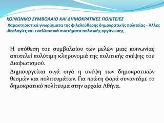 ΚΟΙΝΩΝΙΚΟ ΣΥΜΒΟΛΑΙΟ ΚΑΙ ΔΗΜΟΚΡΑΤΙΚΕΣ ΠΟΛΙΤΕΙΕΣ
Χαρακτηριστικά γνωρίσματα της φιλελεύθερης δημοκρατικής πολιτείας - Άλλες
ιδεολογίες και εναλλακτικά συστήματα πολιτικής οργάνωσης
Η υπόθεση του συμβολαίου των μελών μιας κοινωνίας
αποτελεί πολύτιμη κληρονομιά της πολιτικής σκέψης του
Διαφωτισμού.
Δημιουργείται σιγά σιγά η σκέψη των δημοκρατικών
θεσμών και πολιτευμάτων. Για πρώτη φορά συναντάμε το
δημοκρατικό πολίτευμα στην αρχαία Αθήνα.
 