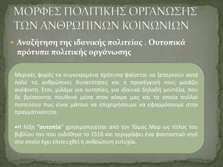 Μερικές φορές τα συγκεκριμένα πρότυπα φαίνεται να ξεπερνούν κατά
πολύ τις ανθρώπινες δυνατότητες και η προσέγγισή τους μοιάζει
ανέφικτη. Έτσι, μιλάμε για ουτοπίες, για ιδανικά δηλαδή μοντέλα, που
δε βρίσκονται πουθενά μέσα στον κόσμο μας και τα οποία πολλοί
πιστεύουν πως είναι μάταιο να επιχειρήσουμε να εφαρμόσουμε στην
πραγματικότητα.
Η λέξη “ουτοπία” χρησιμοποιείται από τον Τόμας Μορ ως τίτλος του
βιβλίου του που εκδόθηκε το 1516 και περιγράφει ένα φανταστικό νησί
στο οποίο έχει επιτευχθεί η ανθρώπινη ευτυχία.
 Αναζήτηση της ιδανικής πολιτείας . Ουτοπικά
πρότυπα πολιτικής οργάνωσης
 