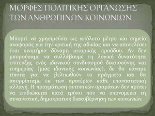 Μπορεί να χρησιμεύσει ως απόλυτο μέτρο και σημείο
αναφοράς για την κριτική της αδικίας και να αποτελέσει
έτσι κινητήρια δύναμη ιστορικής προόδου. Αν δεν
μπορούσαμε να συλλάβουμε τη λογική δυνατότητα
επίτευξης ενός ιδανικού συνδυασμού δικαιοσύνης και
ευημερίας (μιας ιδανικής κοινωνίας), δε θα κάναμε
τίποτα για να βελτιωθούν τα πράγματα και θα
απορρίπταμε εκ των προτέρων κάθε επαναστατική
αλλαγή. Η πραγμάτωση ουτοπικών οραμάτων δεν πρέπει
να επιδιώκεται κατά τρόπο που να υπονομεύει τη
συναινετική, δημοκρατική διακυβέρνηση των κοινωνιών.
 