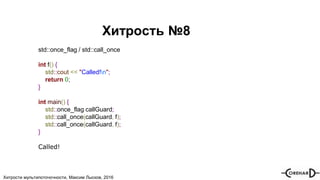 Хитрости мультипоточочности, Максим Лысков, 2016
Хитрость №8
std::once_flag / std::call_once
int f() {
std::cout << "Called!n";
return 0;
}
int main() {
std::once_flag callGuard;
std::call_once(callGuard, f);
std::call_once(callGuard, f);
}
Called!
 