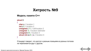 Хитрости мультипоточочности, Максим Лысков, 2016
Хитрость №9
Модель памяти С++
struct S
{
char a; // location 1
int b:5; // location 2
unsigned c:11; // still location 2
unsigned: 0; // location delimeter
unsigned d:8; // location 3
struct {int ee:8; } e; // location 4
}
Стандарт говорит, что доступ к разным локациям из разных потоков
не пересекается друг с другом.
 
