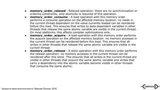Хитрости мультипоточочности, Максим Лысков, 2016
● memory_order_relaxed - Relaxed operation: there are no synchronization or
ordering constraints, only atomicity is required of this operation.
● memory_order_consume - A load operation with this memory order
performs a consume operation on the affected memory location: no reads in
the current thread dependent on the value currently loaded can be reordered
before this load. This ensures that writes to data-dependent variables in other
threads that release the same atomic variable are visible in the current thread.
On most platforms, this affects compiler optimizations only.
● memory_order_acquire - A load operation with this memory order performs
the acquire operation on the affected memory location: no memory accesses in
the current thread can be reordered before this load. This ensures that all
writes in other threads that release the same atomic variable are visible in the
current thread.
● memory_order_release - A store operation with this memory order performs
the release operation: no memory accesses in the current thread can be
reordered after this store. This ensures that all writes in the current thread are
visible in other threads that acquire the same atomic variable and writes that
carry a dependency into the atomic variable become visible in other threads
that consume the same atomic.
 