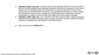 Хитрости мультипоточочности, Максим Лысков, 2016
● memory_order_acq_rel - A read-modify-write operation with this memory order is
both an acquire operation and arelease operation. No memory accesses in the current
thread can be reordered before this load, and no memory accesses in the current
thread can be reordered after this store. It is ensured that all writes in other threads
that release the same atomic variable are visible before the modification and the
modification is visible in other threads that acquire the same atomic variable.
● memory_order_seq_cst - Any operation with this memory order is both an acquire
operation and a release operation, plus a single total order exists in which all threads
observe all modifications (see below) in the same order.
● Все это нужно для atomic<T>
 