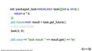 Хитрости мультипоточочности, Максим Лысков, 2016
std::packaged_task<int(int,int)> task([](int a, int b) {
return a * b;
});
std::future<int> result = task.get_future();
// any other code
task(2, 9);
std::cout << "task result: " << result.get() << 'n';
 