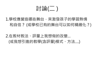 討論(二 )
1.學校應營造哪些舞台，來激發孩子的學習熱情
和自信？ (或學校已有的舞台可以如何精緻化？)
2.在教材教法、評量上我想做的改變…
(或我想引進的教學(含評量)模式、方法….)
 