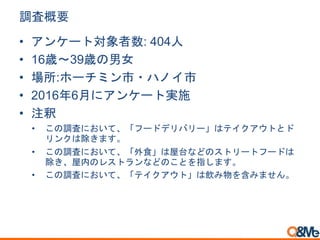 調査概要
• アンケート対象者数: 404人
• 16歳～39歳の男女
• 場所:ホーチミン市・ハノイ市
• 2016年6月にアンケート実施
• 注釈
• この調査において、「フードデリバリー」はテイクアウトとド
リンクは除きます。
• この調査において、「外食」は屋台などのストリートフードは
除き、屋内のレストランなどのことを指します。
• この調査において、「テイクアウト」は飲み物を含みません。
 