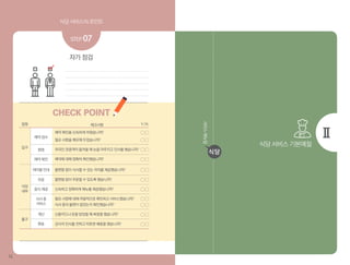 식당 서비스의 포인트 식당 서비스의 포인트
12 1313
식당 서비스 기본예절
서비스매뉴얼
식당
자가 점검
STEP 07
CHECK POINT
체크사항
예약 확인을 신속하게 마쳤습니까?
필요 사항을 메모해 두었습니까?
외국인 관광객이 들어올 때 눈을 마주치고 인사를 했습니까?
예약에 대해 정확히 확인했습니까?
불편함 없이 식사할 수 있는 자리를 제공했습니까?
불편함 없이 주문할 수 있도록 했습니까?
신속하고 정확하게 메뉴를 제공했습니까?
필요 사항에 대해 자발적으로 확인하고 서비스했습니까?
식사 중의 불편이 없었는지 확인했습니까?
신용카드나 돈을 받았을 때 복창을 했습니까?
감사의 인사를 전하고 따뜻한 배웅을 했습니까?
접점 Y/N
입구
예약 접수
환영
예약 확인
주문
테이블 안내
환송
계산
식사 중
서비스
음식 제공
출구
식당
내부
 