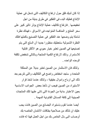 ‫إذا‬‫كان‬‫لدٌك‬‫قلق‬‫حول‬‫ارتفاع‬‫التكالٌف‬‫التى‬‫تدخل‬‫فى‬‫عملٌة‬
‫اإلنتاج‬‫فعلٌك‬‫البدء‬‫فى‬‫التفكٌر‬ً‫ف‬‫طرق‬‫بدٌلة‬‫من‬‫اجل‬
‫تخفٌضها‬.‫فارتفاع‬‫تكالٌف‬‫عملٌة‬‫اإلنتاج‬‫ٌؤثر‬‫تاثٌر‬‫كبٌر‬‫على‬
‫سعر‬‫المنتج‬‫و‬‫المنافسة‬‫المتواجده‬‫فى‬‫االسواق‬,‫فهناك‬‫نظرة‬
‫شاملة‬‫ٌتم‬‫وضعها‬‫عند‬‫التفكٌر‬‫ف‬‫ى‬‫عملٌة‬‫التصنٌع‬‫باكملها‬‫فتلك‬
‫النظرة‬‫الشمولٌة‬‫ستعطٌك‬‫منظورا‬‫جدٌدا‬‫أن‬‫السلع‬‫التى‬‫ٌتم‬
‫تصنٌعها‬‫فى‬‫الصٌن‬‫تعتبر‬‫خٌار‬‫حٌوي‬‫هو‬‫األكثر‬‫قابلٌة‬
‫لالستمرار‬‫وذلك‬‫الرتفاع‬‫الكمٌة‬‫المنتجة‬‫وبالتالى‬‫تنخفض‬‫تكلفة‬
‫الوحده‬‫الواحده‬.
‫ولذلك‬‫فان‬‫االستثمار‬‫من‬‫الصٌن‬‫تعتبر‬‫بدٌال‬‫عن‬‫ال‬‫مملكة‬
‫المتحدة‬‫و‬‫ستجد‬‫انخفاض‬‫واضح‬ً‫ف‬‫التكالٌف‬‫والتى‬‫تترجم‬‫بعد‬
‫ذلك‬‫الى‬‫ارباح‬‫واموال‬‫حقٌقٌة‬,‫ولذلك‬‫عندما‬‫تتخذ‬‫قرار‬
‫االستٌراد‬‫من‬‫الصٌن‬‫فٌجب‬‫ان‬‫تأخذ‬‫بعض‬‫الجوانب‬‫االساسٌة‬
‫بعٌن‬‫االعتبار‬‫بداٌة‬‫من‬‫الجودة‬‫التى‬‫تاتى‬‫علٌها‬‫تلك‬‫المنتجات‬
‫الصٌنٌة‬‫إلى‬‫كافة‬‫المسائل‬‫القان‬‫ونٌة‬‫المهمة‬.
‫أٌضا‬‫عندما‬‫تقوم‬‫باستٌراد‬‫البضائع‬‫من‬‫الصٌن‬‫فانت‬‫ٌجب‬
‫علٌك‬‫ان‬‫تتأكد‬‫من‬‫صالحٌة‬‫بطاقات‬‫االئتمان‬‫الخ‬‫اصه‬‫بك‬
‫أوحساب‬‫البى‬‫بال‬‫الخاص‬‫بك‬‫من‬‫اجل‬‫العمل‬‫فهذا‬‫له‬‫فائده‬
 