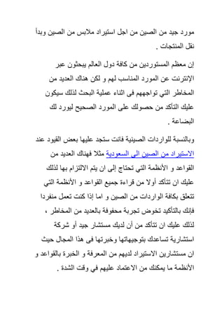 ‫مورد‬‫جٌد‬‫من‬‫الصٌن‬‫من‬‫اجل‬‫استٌراد‬‫مالبس‬‫من‬‫الصٌن‬‫وبدأ‬
‫نقل‬‫المنتجات‬.
‫إن‬‫معظم‬‫المستوردٌن‬‫من‬‫كافة‬‫دول‬‫العالم‬‫ٌبحثون‬‫عبر‬
‫اإلنترنت‬‫عن‬‫المورد‬‫المناسب‬‫لهم‬‫و‬‫لكن‬‫هناك‬‫العدٌد‬‫من‬
‫المخاطر‬ً‫الت‬‫تواجههم‬‫فى‬‫اثناء‬‫عملٌة‬‫البحث‬‫لذلك‬‫سٌكون‬
‫علٌك‬‫التأكد‬‫من‬‫حصولك‬‫على‬‫المورد‬‫الصحٌح‬‫لٌورد‬‫لك‬
‫البضاعة‬.
‫وبالنسبة‬‫للواردات‬‫الصٌنٌة‬‫فانت‬‫ستجد‬‫علٌها‬‫بعض‬‫القٌود‬‫عند‬
‫االستٌراد‬‫من‬‫الصٌن‬‫الى‬‫السعودٌة‬‫مثال‬‫فهناك‬‫العدٌد‬‫من‬
‫القواعد‬‫و‬‫األنظمة‬ً‫الت‬‫تحتاج‬‫إلى‬‫ان‬‫ٌتم‬‫االلتزام‬‫بها‬‫لذلك‬
‫علٌك‬‫ان‬‫تتأكد‬‫أوال‬‫من‬‫قراءة‬‫جمٌع‬‫القو‬‫اعد‬‫و‬‫األنظمة‬ً‫الت‬
‫تتعلق‬‫بكافة‬‫الواردات‬‫من‬‫الصٌن‬‫و‬‫اما‬‫إذا‬‫كنت‬‫تعمل‬‫منفردا‬
‫فإنك‬‫بالتأكٌد‬‫تخوض‬‫تجربة‬‫محفوفة‬‫بالعدٌد‬‫من‬‫المخاطر‬,
‫لذلك‬‫علٌك‬‫ان‬‫تتأكد‬‫من‬‫أن‬‫لدٌك‬‫مستشار‬‫جٌد‬‫أو‬‫شركة‬
‫استشارٌة‬‫تساعدك‬‫بتوج‬ٌ‫هاتها‬‫وخبرتها‬‫فى‬‫هذا‬‫المجال‬‫حٌث‬
‫ان‬‫مستشارٌن‬‫االستٌراد‬‫لدٌهم‬‫من‬‫المعرفة‬‫و‬‫الخبرة‬‫بالقواعد‬‫و‬
‫األنظمة‬‫ما‬‫ٌمكنك‬‫من‬‫االعتماد‬‫علٌهم‬ً‫ف‬‫وقت‬‫الشدة‬.
 