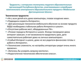 Трудности, с которыми столкнулись педагоги образовательных
организаций Республики Дагестан, участвовавших в апробации
комплексного электронного образовательного продукта «Мобильная
Дистанционная Школа»
Технические трудности:
 «Не у всех детей есть дома компьютеры, плохое владение ими».
 «Подводила скорость Интернета».
 «Для реализации технологии мобильного обучения на основе продукта
МДШ необходима стабильная работа Интернета в школе».
 «Отсутствие рабочих мест, оборудованных ПК».
 «Плохая передача Интернета в школе. Иногда посередине урока
интернет зависает, и нет возможности продолжать урок, дети
самостоятельно работают дома на личных компьютерах».
 «Слабый Интернет в школе, дома не все родители финансово готовы к
работе в Интернете».
 «Технические сложности, на настройку аппаратуры уходит очень много
времени».
 «Хотелось бы ускорить загрузку контента».
 «Недостаточное техническое обеспечение класса».
35
 