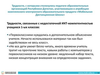 Трудности, с которыми столкнулись педагоги образовательных
организаций Республики Дагестан, участвовавших в апробации
комплексного электронного образовательного продукта «Мобильная
Дистанционная Школа»
Трудности, связанные с недостаточной ИКТ-компетентностью
учащихся 1-ых классов:
«Первоклассники нуждались в дополнительном объяснении
учителя. Нечасто использовался материал так как был
задействован не весь класс».
«Не все дети умеют бегло читать, много времени учитель
тратит на прочтение текста, навыки работы с компьютером у
первоклассников на низком уровне: медленный набор текста,
низкая концентрация внимания на определенном задании».
36
 